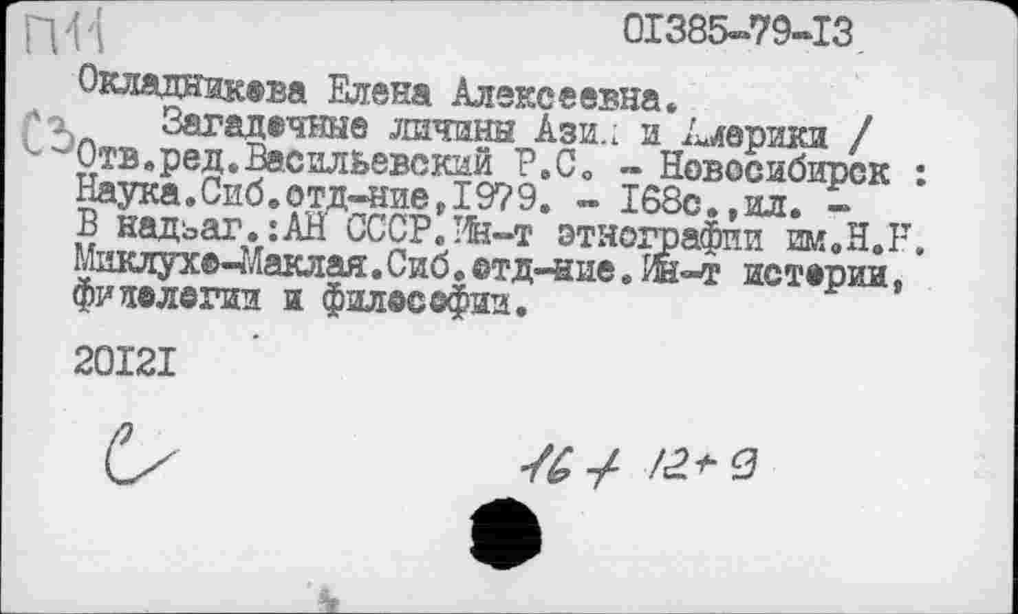 ﻿ПН
01385-79-13
Окладникева Елена Алексеевна.
Загадочные личины Ази.; и Америки / Отв. ред. Васильевский Р.СО - Новосибирск : Наука.Сиб.отд-ние,19?9. - 168с.»ил. -В надъаг.:АН СССР.Ин-т этнографии им.Н.Р, Миклухе-Маклая. Сиб. ©тд-ние. ш-т истерии, фитологии и филее©фин.
20I2I